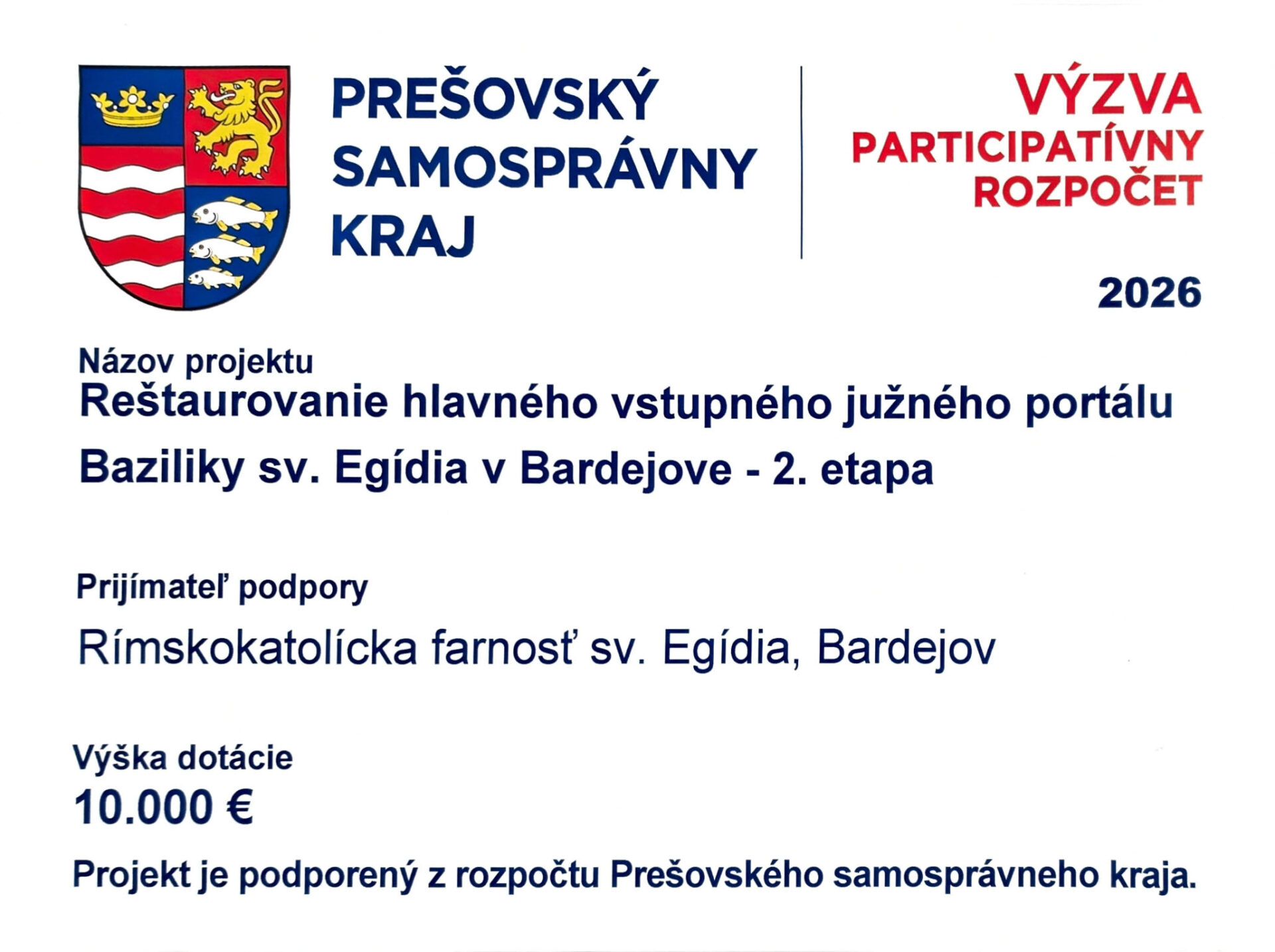 PREŠOVSKÝ SAMOSPRÁVNY KRAJ
VÝZVA PARTICIPATÍVNY ROZPOČET
2026

Názov projektu  
Reštaurovanie hlavného vstupného južného portálu Baziliky sv. Egídia v Bardejove – 2. etapa

Prijímateľ podpory  
Rímskokatolícka farnosť sv. Egídia, Bardejov

Výška dotácie  
10.000 €

Projekt je podporený z rozpočtu Prešovského samosprávneho kraja.